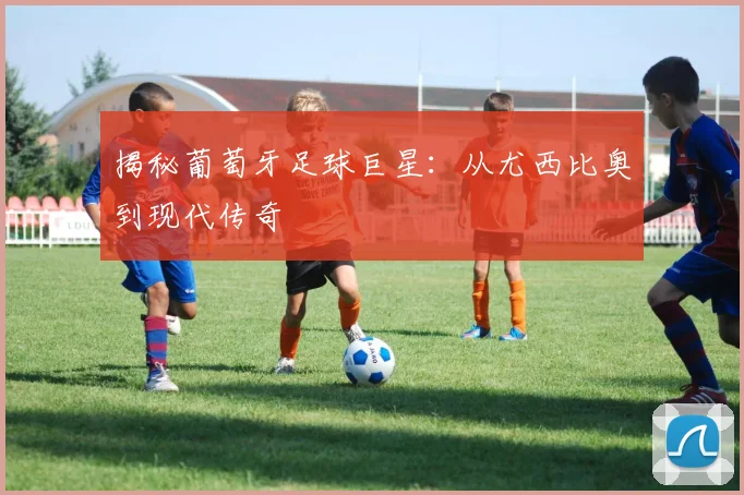 揭秘葡萄牙足球巨星：从尤西比奥到现代传奇