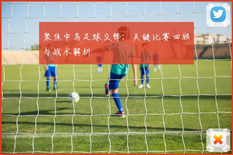 聚焦中乌足球交锋：关键比赛回顾与战术解析