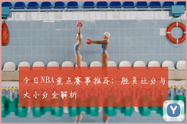 今日NBA重点赛事推荐:胜负让分与大小分全解析