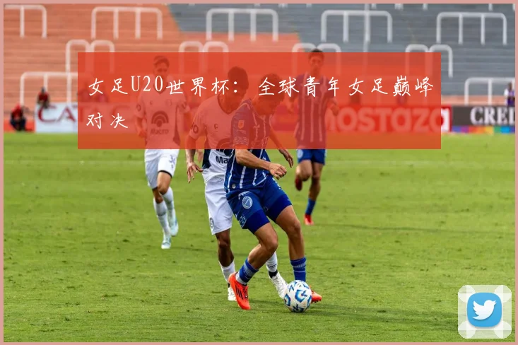 女足U20世界杯：全球青年女足巅峰对决