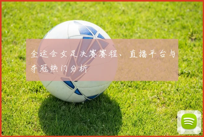 全运会女足决赛赛程、直播平台与夺冠热门分析