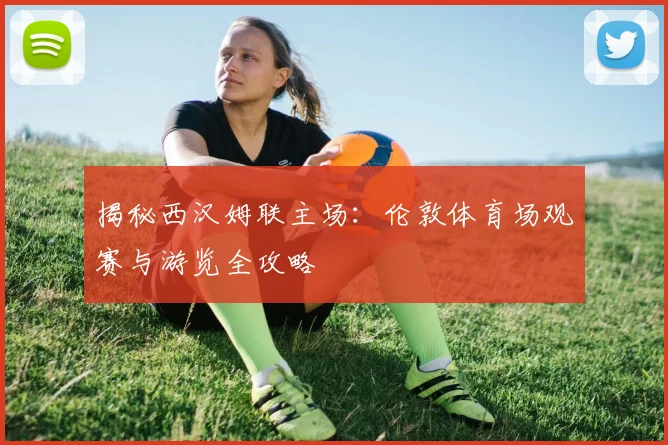 揭秘西汉姆联主场：伦敦体育场观赛与游览全攻略