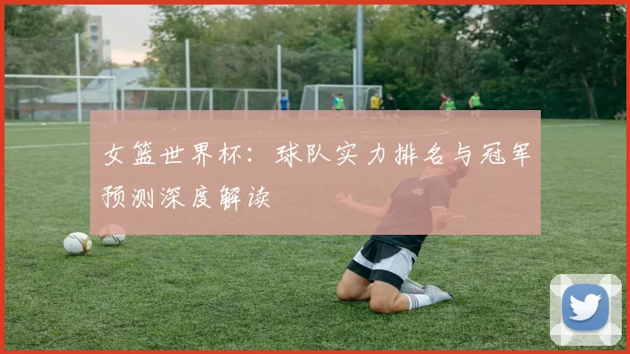 女篮世界杯：球队实力排名与冠军预测深度解读