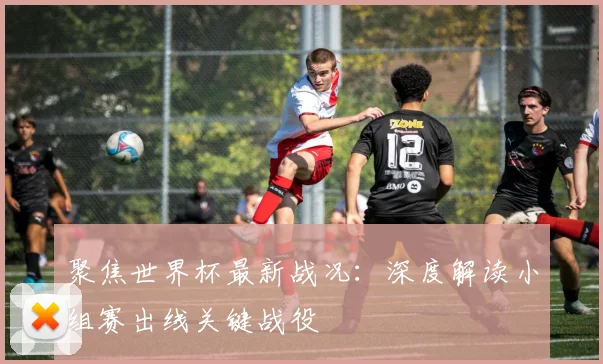 聚焦世界杯最新战况：深度解读小组赛出线关键战役